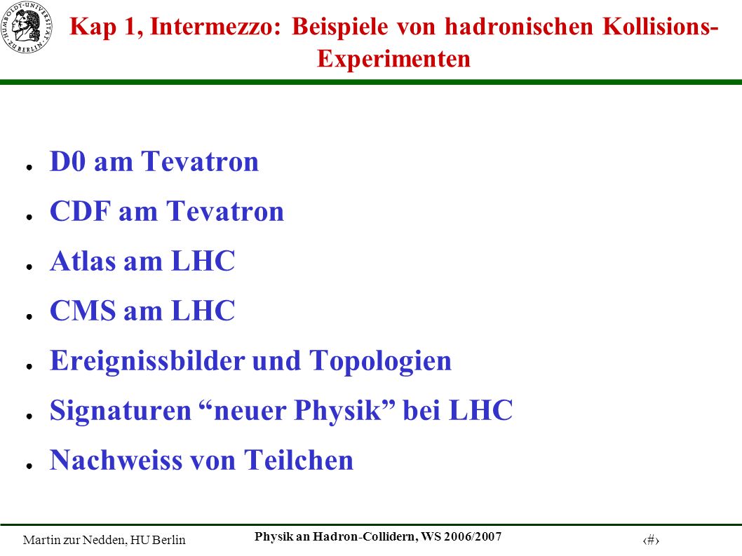Martin zur Nedden, HU Berlin 1 Physik an Hadron-Collidern, WS 2006/2007 Kap 1, Intermezzo: Beispiele von hadronischen Kollisions- Experimenten D0 am Tevatron CDF am Tevatron Atlas am LHC CMS am LHC Ereignissbilder und Topologien Signaturen neuer Physik bei LHC Nachweiss von Teilchen