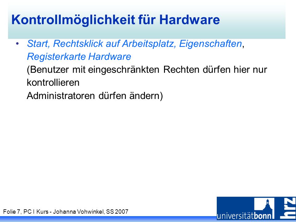 Folie 7, PC I Kurs - Johanna Vohwinkel, SS 2007 Kontrollmöglichkeit für Hardware Start, Rechtsklick auf Arbeitsplatz, Eigenschaften, Registerkarte Hardware (Benutzer mit eingeschränkten Rechten dürfen hier nur kontrollieren Administratoren dürfen ändern)
