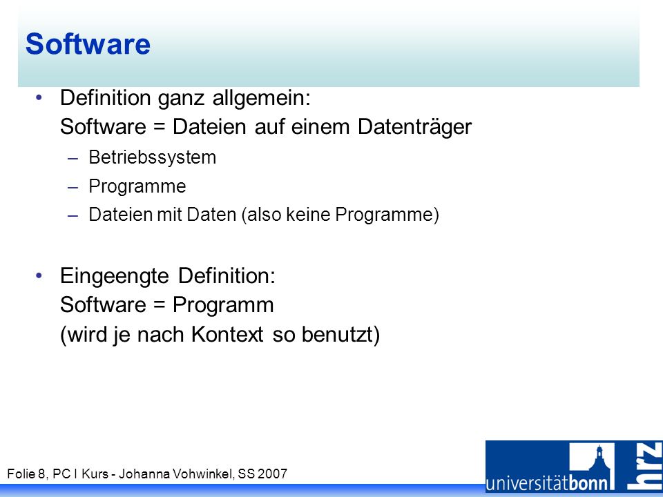 Folie 8, PC I Kurs - Johanna Vohwinkel, SS 2007 Software Definition ganz allgemein: Software = Dateien auf einem Datenträger –Betriebssystem –Programme –Dateien mit Daten (also keine Programme) Eingeengte Definition: Software = Programm (wird je nach Kontext so benutzt)