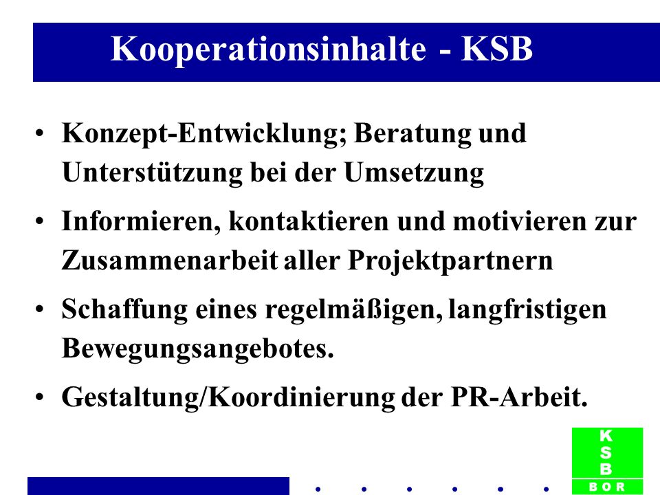 Kooperationsinhalte - KSB Konzept-Entwicklung; Beratung und Unterstützung bei der Umsetzung Informieren, kontaktieren und motivieren zur Zusammenarbeit aller Projektpartnern Schaffung eines regelmäßigen, langfristigen Bewegungsangebotes.