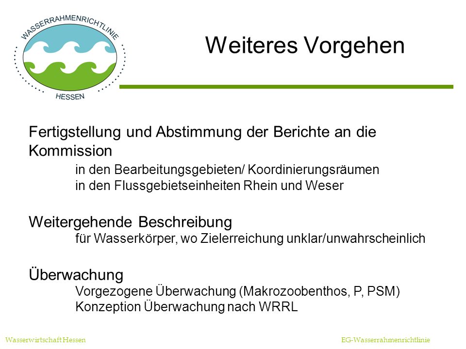 Weiteres Vorgehen Wasserwirtschaft Hessen EG-Wasserrahmenrichtlinie Fertigstellung und Abstimmung der Berichte an die Kommission in den Bearbeitungsgebieten/ Koordinierungsräumen in den Flussgebietseinheiten Rhein und Weser Weitergehende Beschreibung für Wasserkörper, wo Zielerreichung unklar/unwahrscheinlich Überwachung Vorgezogene Überwachung (Makrozoobenthos, P, PSM) Konzeption Überwachung nach WRRL