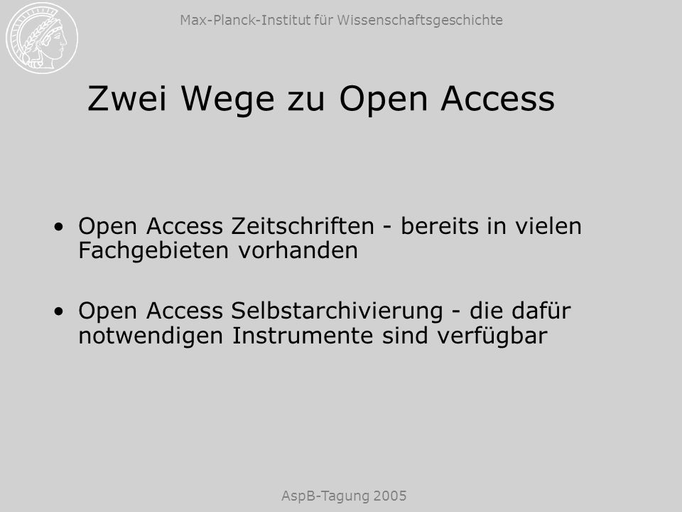 Max-Planck-Institut für Wissenschaftsgeschichte AspB-Tagung 2005 Zwei Wege zu Open Access Open Access Zeitschriften - bereits in vielen Fachgebieten vorhanden Open Access Selbstarchivierung - die dafür notwendigen Instrumente sind verfügbar