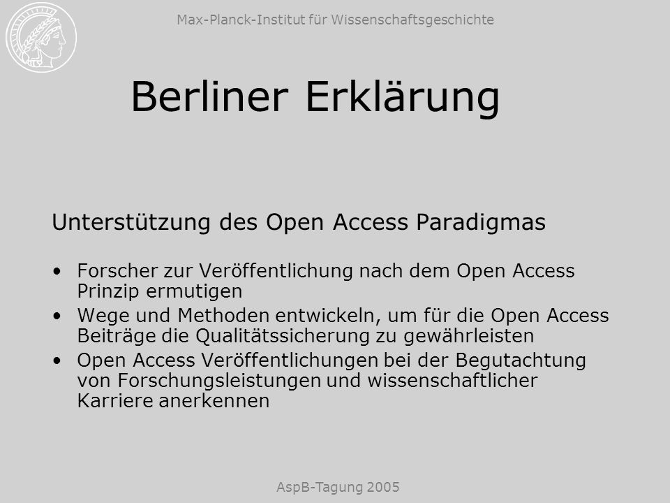 Max-Planck-Institut für Wissenschaftsgeschichte AspB-Tagung 2005 Berliner Erklärung Unterstützung des Open Access Paradigmas Forscher zur Veröffentlichung nach dem Open Access Prinzip ermutigen Wege und Methoden entwickeln, um für die Open Access Beiträge die Qualitätssicherung zu gewährleisten Open Access Veröffentlichungen bei der Begutachtung von Forschungsleistungen und wissenschaftlicher Karriere anerkennen