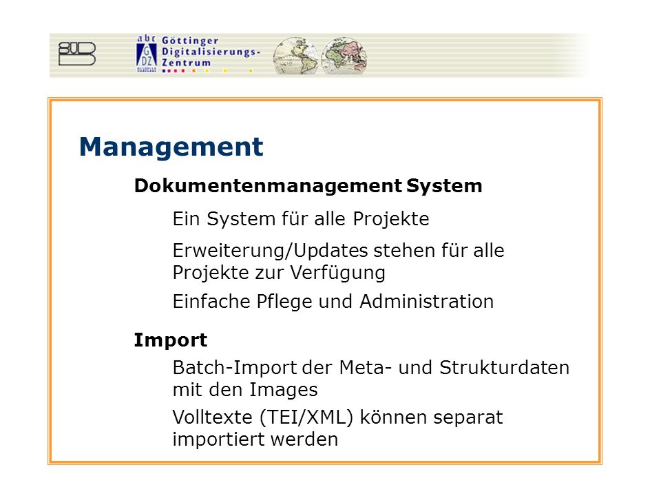 Management Dokumentenmanagement System Ein System für alle Projekte Erweiterung/Updates stehen für alle Projekte zur Verfügung Einfache Pflege und Administration Import Batch-Import der Meta- und Strukturdaten mit den Images Volltexte (TEI/XML) können separat importiert werden