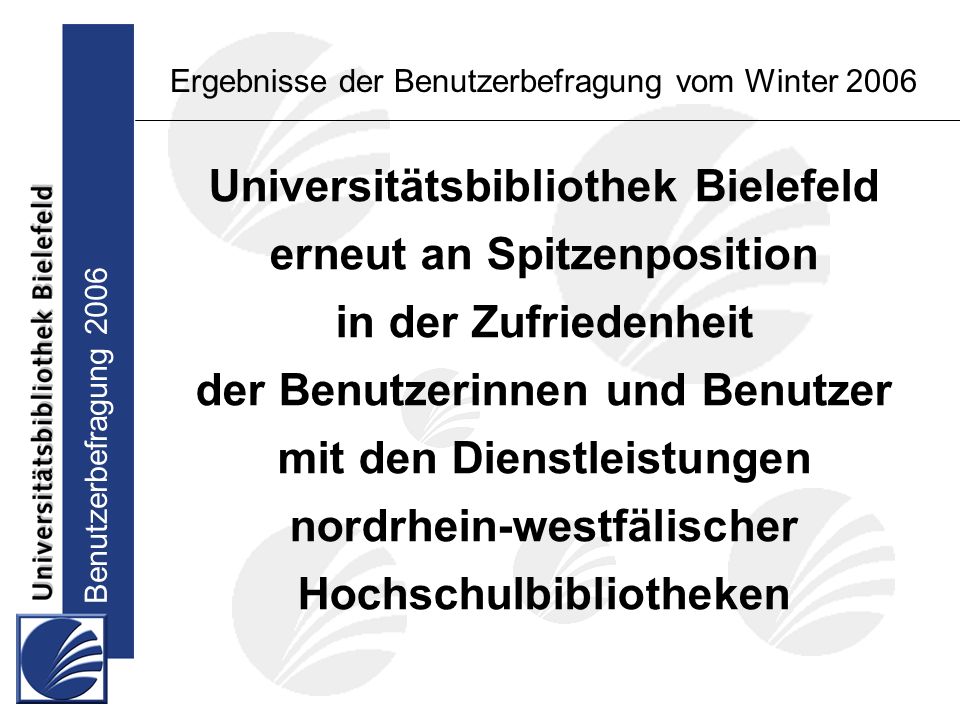 Benutzerbefragung 2006 Ergebnisse der Benutzerbefragung vom Winter 2006 Universitätsbibliothek Bielefeld erneut an Spitzenposition in der Zufriedenheit der Benutzerinnen und Benutzer mit den Dienstleistungen nordrhein-westfälischer Hochschulbibliotheken