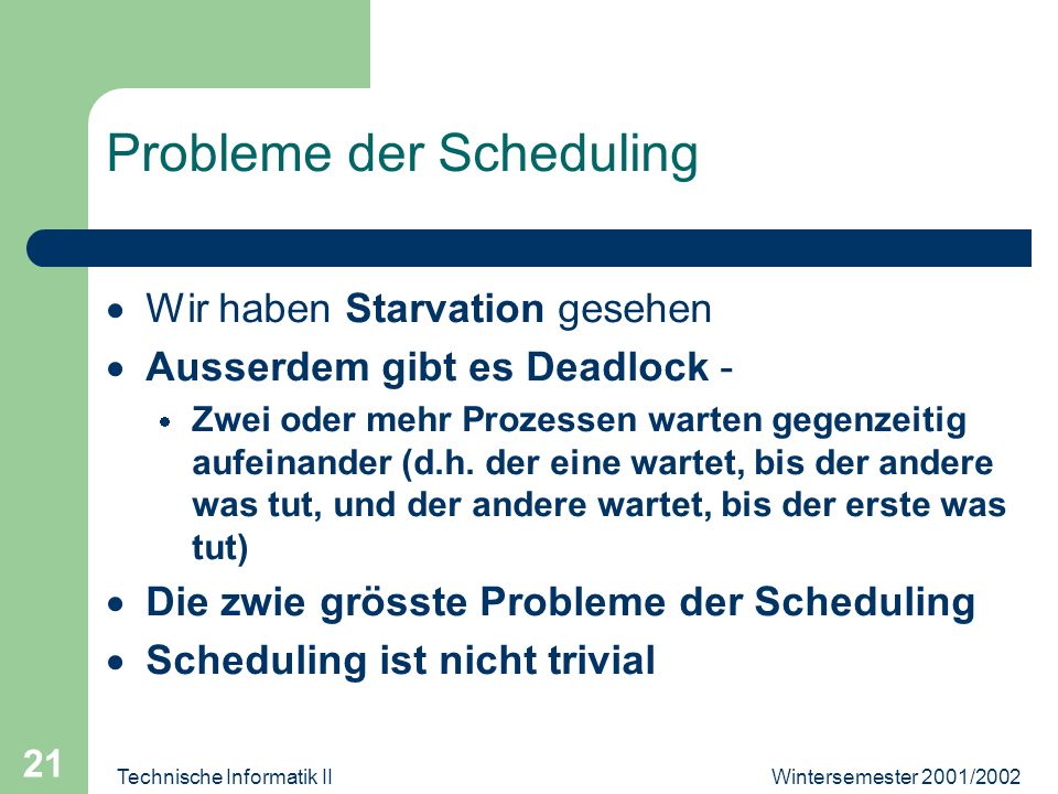 Wintersemester 2001/2002Technische Informatik II 21 Probleme der Scheduling Wir haben Starvation gesehen Ausserdem gibt es Deadlock - Zwei oder mehr Prozessen warten gegenzeitig aufeinander (d.h.