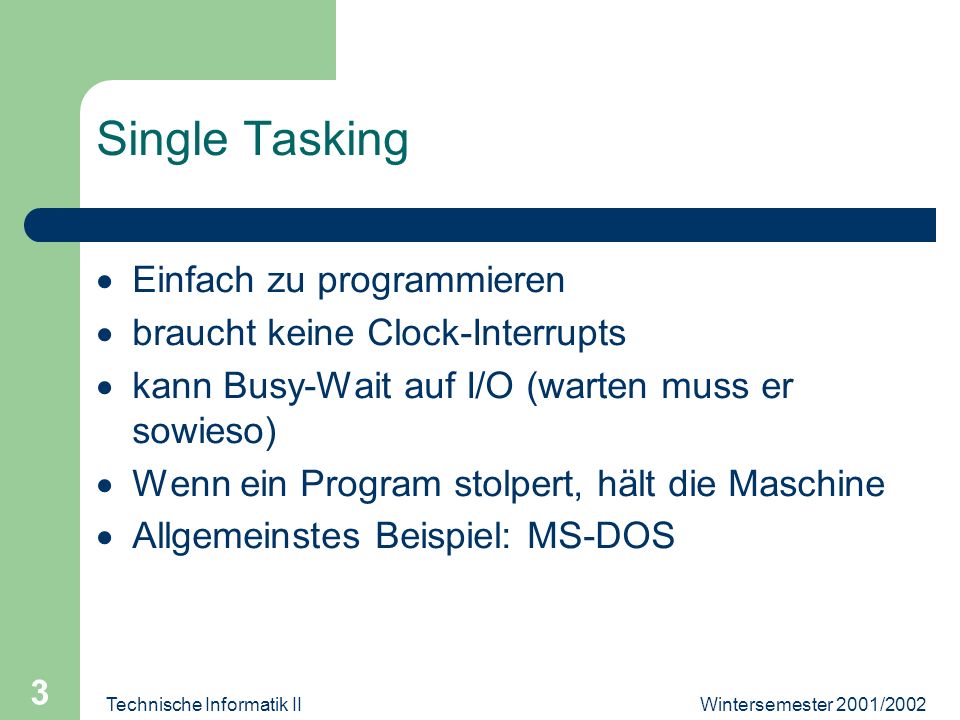 Wintersemester 2001/2002Technische Informatik II 3 Single Tasking Einfach zu programmieren braucht keine Clock-Interrupts kann Busy-Wait auf I/O (warten muss er sowieso) Wenn ein Program stolpert, hält die Maschine Allgemeinstes Beispiel: MS-DOS