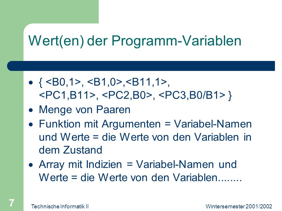 Wintersemester 2001/2002Technische Informatik II 7 Wert(en) der Programm-Variablen {,,,,, } Menge von Paaren Funktion mit Argumenten = Variabel-Namen und Werte = die Werte von den Variablen in dem Zustand Array mit Indizien = Variabel-Namen und Werte = die Werte von den Variablen