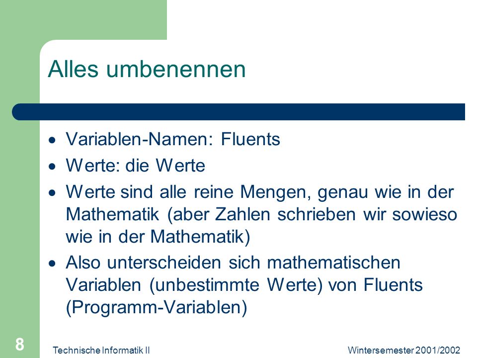 Wintersemester 2001/2002Technische Informatik II 8 Alles umbenennen Variablen-Namen: Fluents Werte: die Werte Werte sind alle reine Mengen, genau wie in der Mathematik (aber Zahlen schrieben wir sowieso wie in der Mathematik) Also unterscheiden sich mathematischen Variablen (unbestimmte Werte) von Fluents (Programm-Variablen)