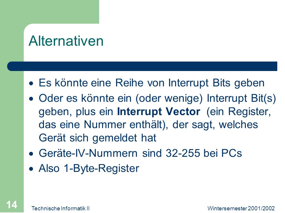 Wintersemester 2001/2002Technische Informatik II 14 Alternativen Es könnte eine Reihe von Interrupt Bits geben Oder es könnte ein (oder wenige) Interrupt Bit(s) geben, plus ein Interrupt Vector (ein Register, das eine Nummer enthält), der sagt, welches Gerät sich gemeldet hat Geräte-IV-Nummern sind bei PCs Also 1-Byte-Register