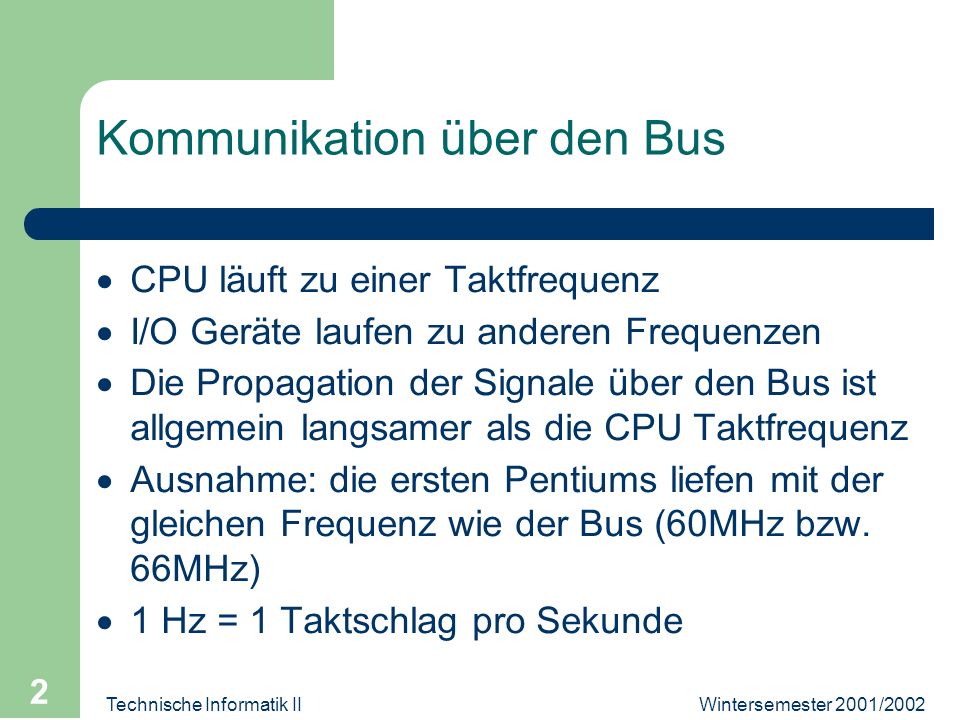 Technische Informatik II 2 Kommunikation über den Bus CPU läuft zu einer Taktfrequenz I/O Geräte laufen zu anderen Frequenzen Die Propagation der Signale über den Bus ist allgemein langsamer als die CPU Taktfrequenz Ausnahme: die ersten Pentiums liefen mit der gleichen Frequenz wie der Bus (60MHz bzw.
