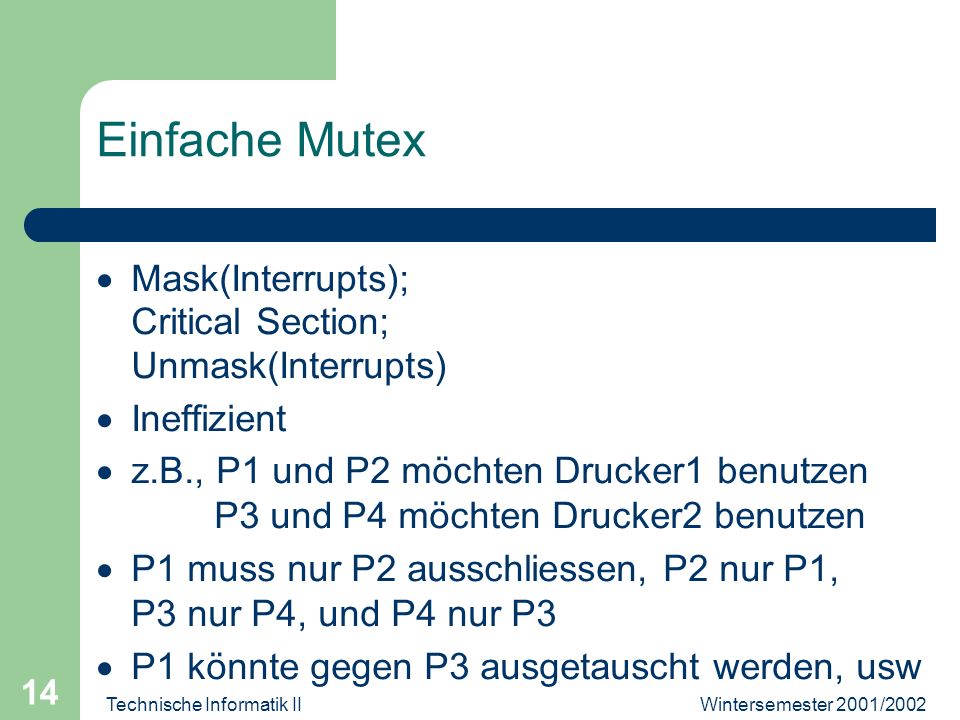 Wintersemester 2001/2002Technische Informatik II 14 Einfache Mutex Mask(Interrupts); Critical Section; Unmask(Interrupts) Ineffizient z.B., P1 und P2 möchten Drucker1 benutzen P3 und P4 möchten Drucker2 benutzen P1 muss nur P2 ausschliessen, P2 nur P1, P3 nur P4, und P4 nur P3 P1 könnte gegen P3 ausgetauscht werden, usw