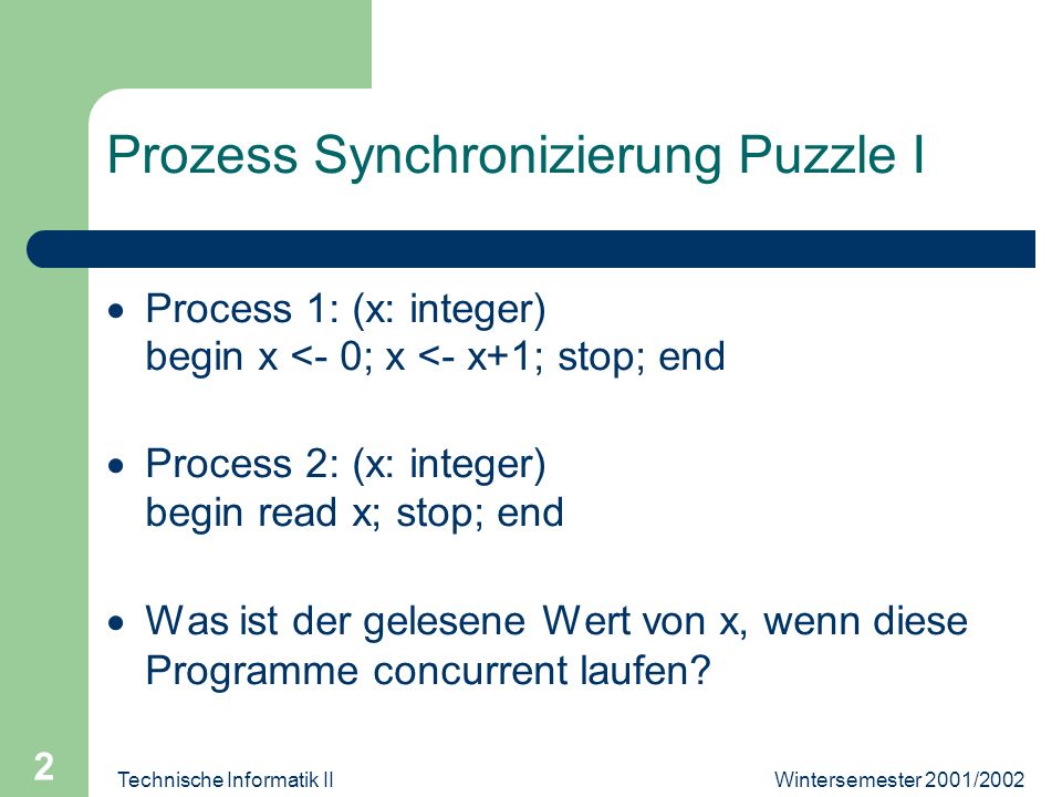 Technische Informatik II 2 Prozess Synchronizierung Puzzle I Process 1: (x: integer) begin x <- 0; x <- x+1; stop; end Process 2: (x: integer) begin read x; stop; end Was ist der gelesene Wert von x, wenn diese Programme concurrent laufen