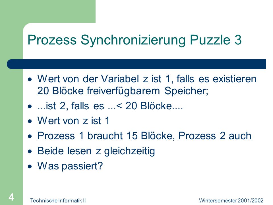 Wintersemester 2001/2002Technische Informatik II 4 Prozess Synchronizierung Puzzle 3 Wert von der Variabel z ist 1, falls es existieren 20 Blöcke freiverfügbarem Speicher;...ist 2, falls es...< 20 Blöcke....
