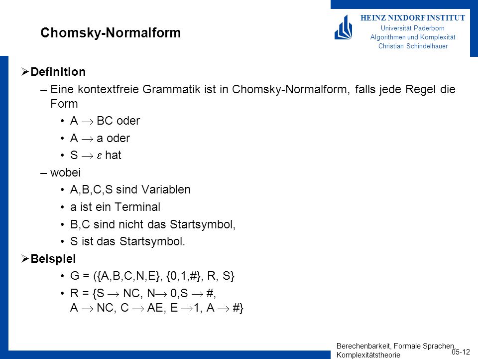 Berechenbarkeit, Formale Sprachen, Komplexitätstheorie HEINZ NIXDORF INSTITUT Universität Paderborn Algorithmen und Komplexität Christian Schindelhauer Chomsky-Normalform Definition –Eine kontextfreie Grammatik ist in Chomsky-Normalform, falls jede Regel die Form A BC oder A a oder S hat –wobei A,B,C,S sind Variablen a ist ein Terminal B,C sind nicht das Startsymbol, S ist das Startsymbol.
