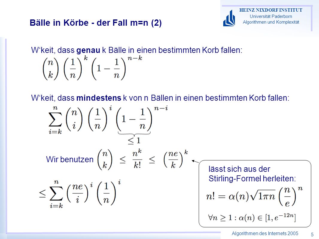 Algorithmen des Internets 2005 HEINZ NIXDORF INSTITUT Universität Paderborn Algorithmen und Komplexität 5 Bälle in Körbe - der Fall m=n (2) Wkeit, dass genau k Bälle in einen bestimmten Korb fallen: Wkeit, dass mindestens k von n Bällen in einen bestimmten Korb fallen: lässt sich aus der Stirling-Formel herleiten: Wir benutzen