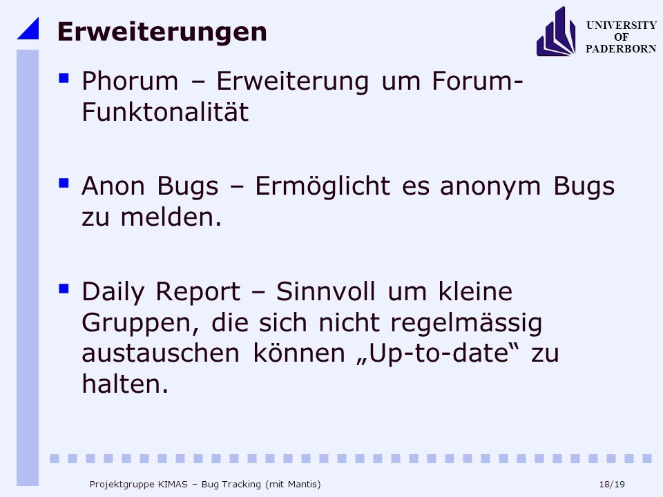 18/19 UNIVERSITY OF PADERBORN Projektgruppe KIMAS – Bug Tracking (mit Mantis) Erweiterungen Phorum – Erweiterung um Forum- Funktonalität Anon Bugs – Ermöglicht es anonym Bugs zu melden.