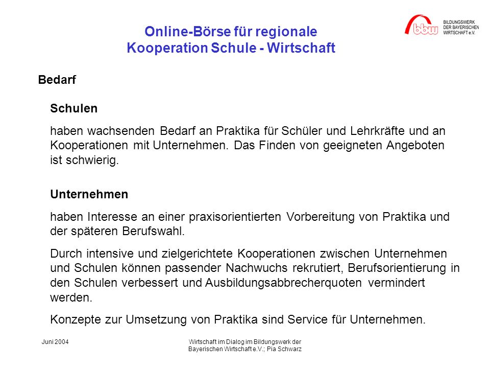 Online-Börse für regionale Kooperation Schule - Wirtschaft Juni 2004Wirtschaft im Dialog im Bildungswerk der Bayerischen Wirtschaft e.V.; Pia Schwarz Schulen haben wachsenden Bedarf an Praktika für Schüler und Lehrkräfte und an Kooperationen mit Unternehmen.
