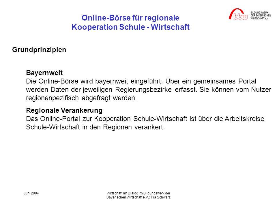 Online-Börse für regionale Kooperation Schule - Wirtschaft Juni 2004Wirtschaft im Dialog im Bildungswerk der Bayerischen Wirtschaft e.V.; Pia Schwarz Grundprinzipien Bayernweit Die Online-Börse wird bayernweit eingeführt.