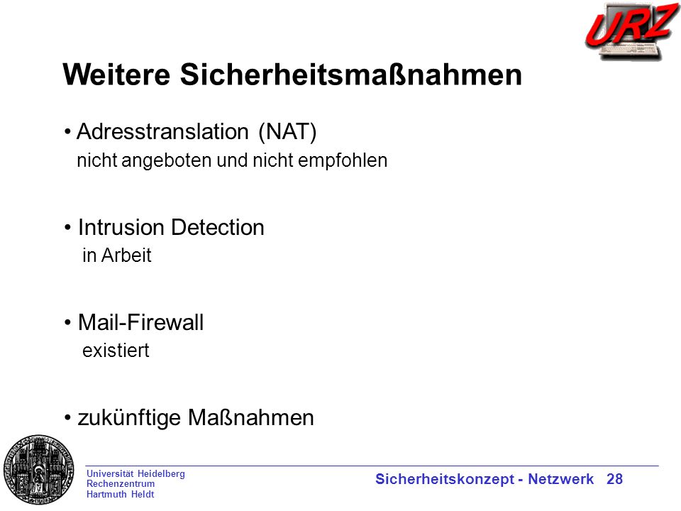 Universität Heidelberg Rechenzentrum Hartmuth Heldt Sicherheitskonzept - Netzwerk 28 Weitere Sicherheitsmaßnahmen Adresstranslation (NAT) nicht angeboten und nicht empfohlen Intrusion Detection in Arbeit Mail-Firewall existiert zukünftige Maßnahmen