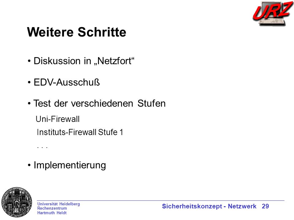 Universität Heidelberg Rechenzentrum Hartmuth Heldt Sicherheitskonzept - Netzwerk 29 Weitere Schritte Diskussion in Netzfort EDV-Ausschuß Test der verschiedenen Stufen Uni-Firewall Instituts-Firewall Stufe 1...