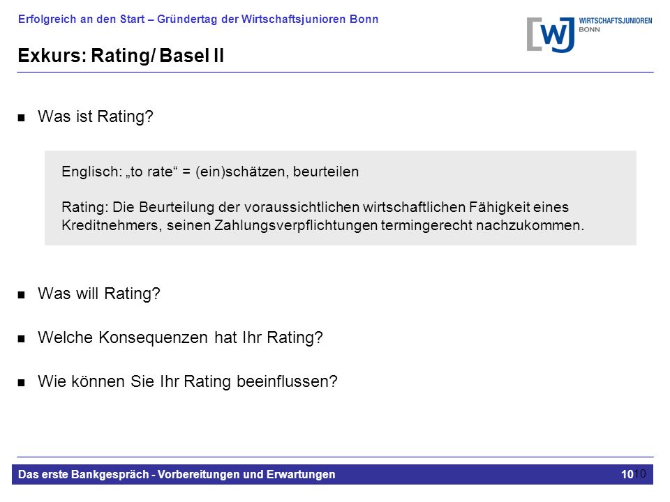 Erfolgreich an den Start – Gründertag der Wirtschaftsjunioren Bonn Das erste Bankgespräch - Vorbereitungen und Erwartungen10 10 Exkurs: Rating/ Basel II Was ist Rating.