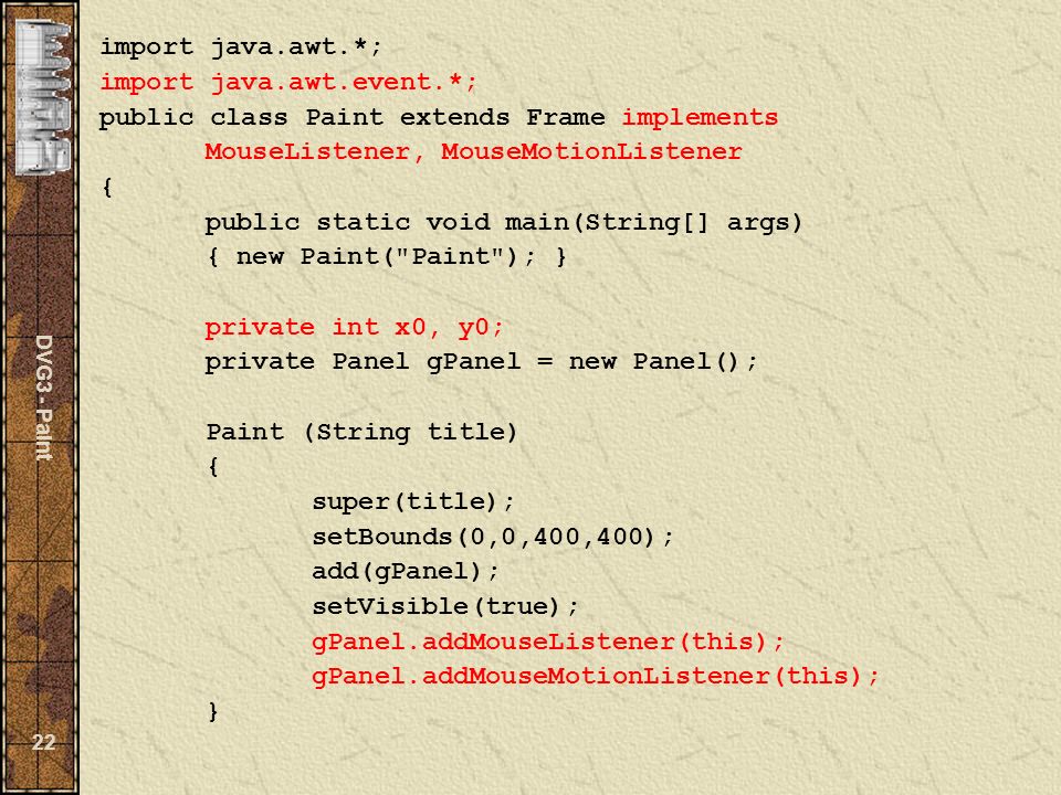 DVG3 - Paint 22 import java.awt.*; import java.awt.event.*; public class Paint extends Frame implements MouseListener, MouseMotionListener { public static void main(String[] args) { new Paint( Paint ); } private int x0, y0; private Panel gPanel = new Panel(); Paint (String title) { super(title); setBounds(0,0,400,400); add(gPanel); setVisible(true); gPanel.addMouseListener(this); gPanel.addMouseMotionListener(this); }