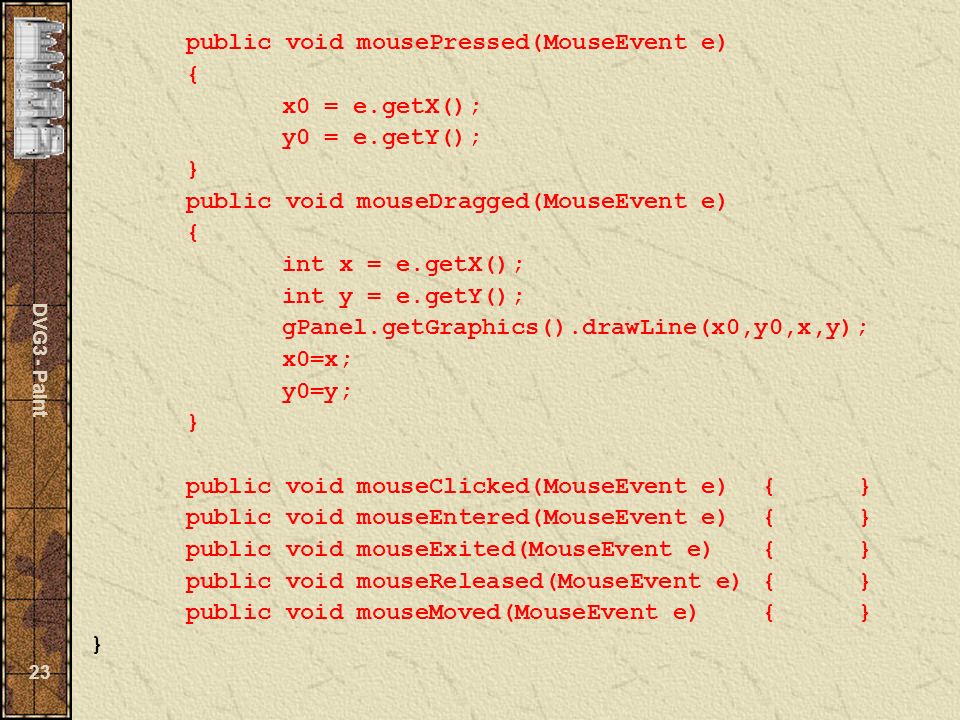 DVG3 - Paint 23 public void mousePressed(MouseEvent e) { x0 = e.getX(); y0 = e.getY(); } public void mouseDragged(MouseEvent e) { int x = e.getX(); int y = e.getY(); gPanel.getGraphics().drawLine(x0,y0,x,y); x0=x; y0=y; } public void mouseClicked(MouseEvent e){} public void mouseEntered(MouseEvent e){} public void mouseExited(MouseEvent e){} public void mouseReleased(MouseEvent e){} public void mouseMoved(MouseEvent e){} }