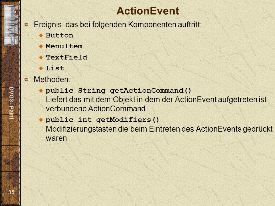 DVG3 - Paint 35 ActionEvent Ereignis, das bei folgenden Komponenten auftritt: Button MenuItem TextField List Methoden: public String getActionCommand() Liefert das mit dem Objekt in dem der ActionEvent aufgetreten ist verbundene ActionCommand.