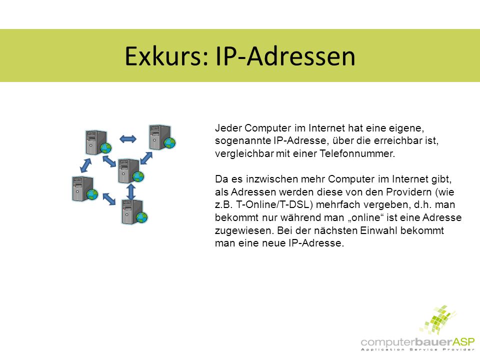 Exkurs: IP-Adressen Jeder Computer im Internet hat eine eigene, sogenannte IP-Adresse, über die erreichbar ist, vergleichbar mit einer Telefonnummer.