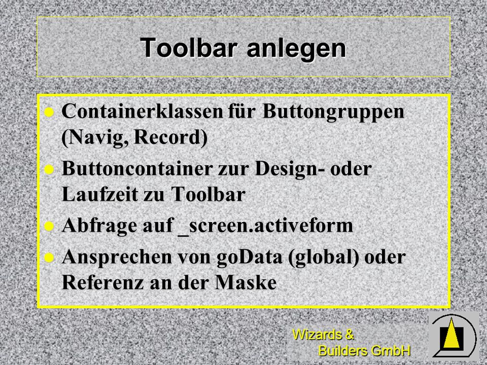 Wizards & Builders GmbH Toolbar anlegen Containerklassen für Buttongruppen (Navig, Record) Containerklassen für Buttongruppen (Navig, Record) Buttoncontainer zur Design- oder Laufzeit zu Toolbar Buttoncontainer zur Design- oder Laufzeit zu Toolbar Abfrage auf _screen.activeform Abfrage auf _screen.activeform Ansprechen von goData (global) oder Referenz an der Maske Ansprechen von goData (global) oder Referenz an der Maske