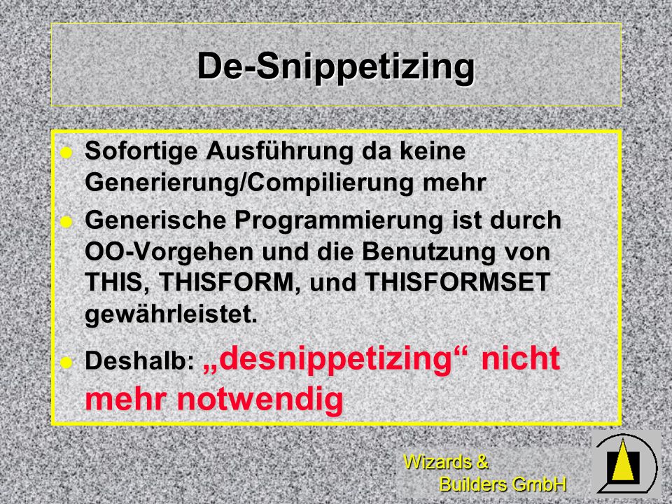 Wizards & Builders GmbH De-Snippetizing Sofortige Ausführung da keine Generierung/Compilierung mehr Sofortige Ausführung da keine Generierung/Compilierung mehr Generische Programmierung ist durch OO-Vorgehen und die Benutzung von THIS, THISFORM, und THISFORMSET gewährleistet.