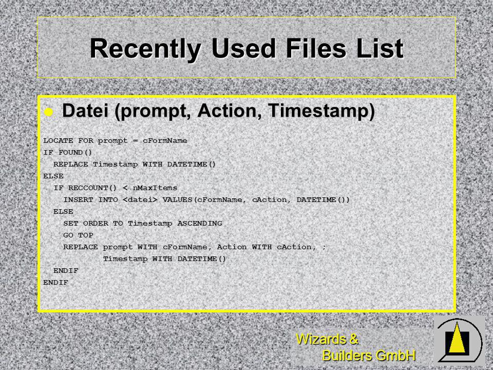 Wizards & Builders GmbH Recently Used Files List Datei (prompt, Action, Timestamp) Datei (prompt, Action, Timestamp) LOCATE FOR prompt = cFormName IF FOUND() REPLACE Timestamp WITH DATETIME() REPLACE Timestamp WITH DATETIME()ELSE IF RECCOUNT() < nMaxItems IF RECCOUNT() < nMaxItems INSERT INTO VALUES(cFormName, cAction, DATETIME()) INSERT INTO VALUES(cFormName, cAction, DATETIME()) ELSE ELSE SET ORDER TO Timestamp ASCENDING SET ORDER TO Timestamp ASCENDING GO TOP GO TOP REPLACE prompt WITH cFormName, Action WITH cAction, ; REPLACE prompt WITH cFormName, Action WITH cAction, ; Timestamp WITH DATETIME() Timestamp WITH DATETIME() ENDIF ENDIFENDIF