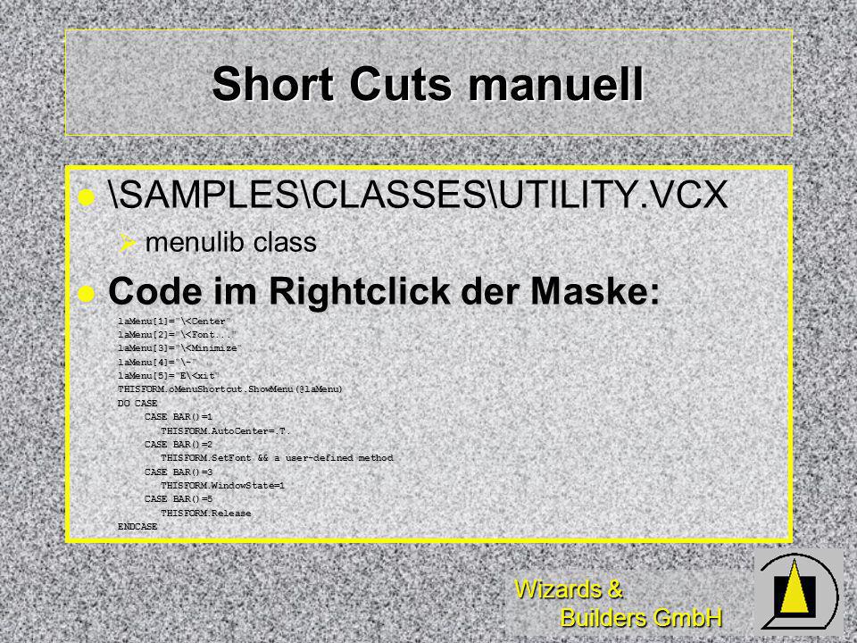 Wizards & Builders GmbH Short Cuts manuell l l \SAMPLES\CLASSES\UTILITY.VCX menulib class Code im Rightclick der Maske: Code im Rightclick der Maske:laMenu[1]= \<Center laMenu[2]= \<Font... laMenu[3]= \<Minimize laMenu[4]= \- laMenu[5]= E\<xit DO CASE CASE BAR()=1 THISFORM.AutoCenter=.T.