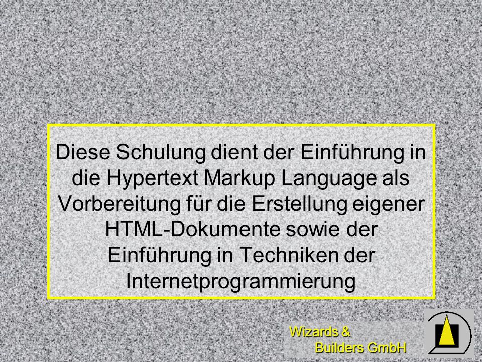 Wizards & Builders GmbH Diese Schulung dient der Einführung in die Hypertext Markup Language als Vorbereitung für die Erstellung eigener HTML-Dokumente sowie der Einführung in Techniken der Internetprogrammierung