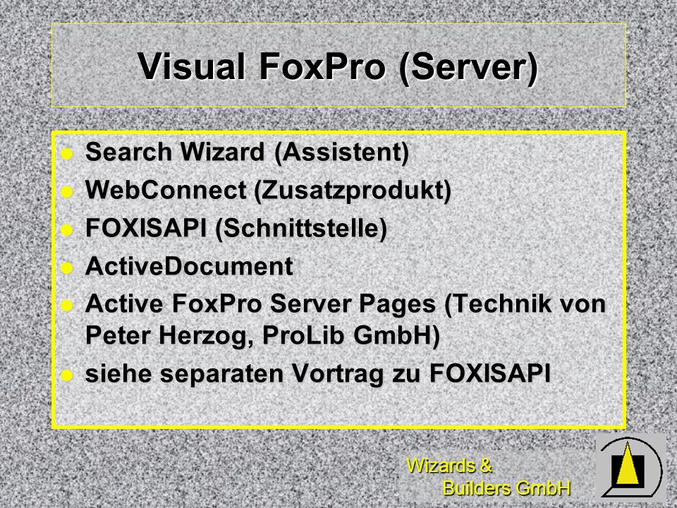 Wizards & Builders GmbH Visual FoxPro (Server) Search Wizard (Assistent) Search Wizard (Assistent) WebConnect (Zusatzprodukt) WebConnect (Zusatzprodukt) FOXISAPI (Schnittstelle) FOXISAPI (Schnittstelle) ActiveDocument ActiveDocument Active FoxPro Server Pages (Technik von Peter Herzog, ProLib GmbH) Active FoxPro Server Pages (Technik von Peter Herzog, ProLib GmbH) siehe separaten Vortrag zu FOXISAPI siehe separaten Vortrag zu FOXISAPI