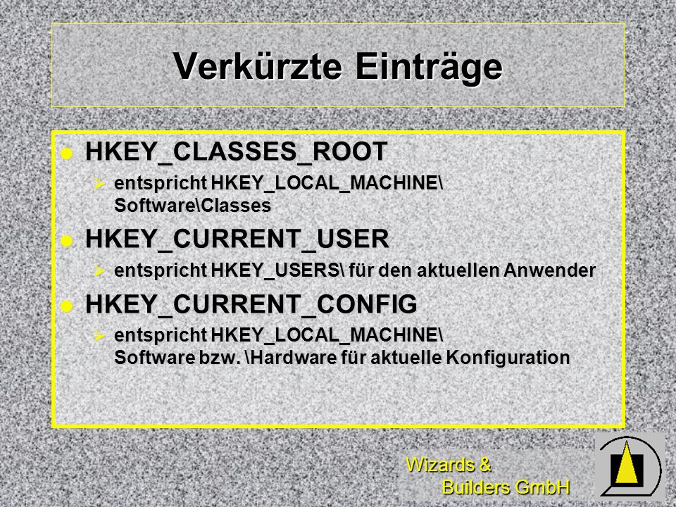 Wizards & Builders GmbH Verkürzte Einträge HKEY_CLASSES_ROOT HKEY_CLASSES_ROOT entspricht HKEY_LOCAL_MACHINE\ Software\Classes entspricht HKEY_LOCAL_MACHINE\ Software\Classes HKEY_CURRENT_USER HKEY_CURRENT_USER entspricht HKEY_USERS\ für den aktuellen Anwender entspricht HKEY_USERS\ für den aktuellen Anwender HKEY_CURRENT_CONFIG HKEY_CURRENT_CONFIG entspricht HKEY_LOCAL_MACHINE\ Software bzw.