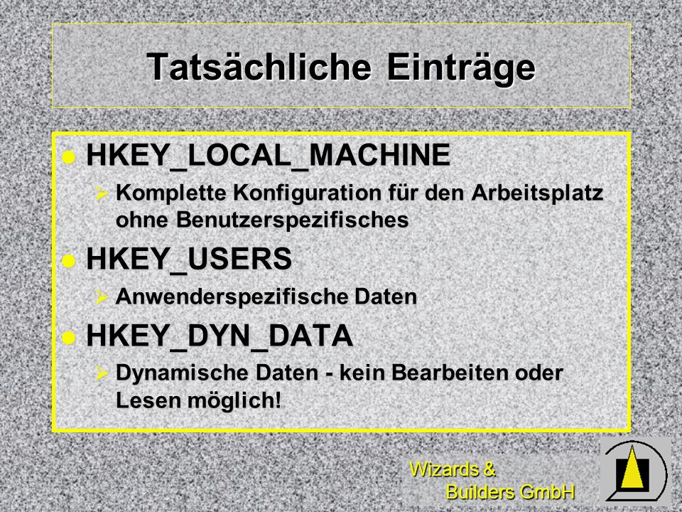Wizards & Builders GmbH Tatsächliche Einträge HKEY_LOCAL_MACHINE HKEY_LOCAL_MACHINE Komplette Konfiguration für den Arbeitsplatz ohne Benutzerspezifisches Komplette Konfiguration für den Arbeitsplatz ohne Benutzerspezifisches HKEY_USERS HKEY_USERS Anwenderspezifische Daten Anwenderspezifische Daten HKEY_DYN_DATA HKEY_DYN_DATA Dynamische Daten - kein Bearbeiten oder Lesen möglich.