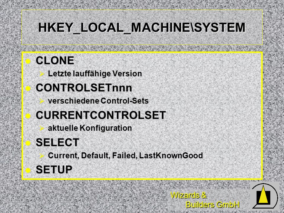 Wizards & Builders GmbH HKEY_LOCAL_MACHINE\SYSTEM CLONE CLONE Letzte lauffähige Version Letzte lauffähige Version CONTROLSETnnn CONTROLSETnnn verschiedene Control-Sets verschiedene Control-Sets CURRENTCONTROLSET CURRENTCONTROLSET aktuelle Konfiguration aktuelle Konfiguration SELECT SELECT Current, Default, Failed, LastKnownGood Current, Default, Failed, LastKnownGood SETUP SETUP