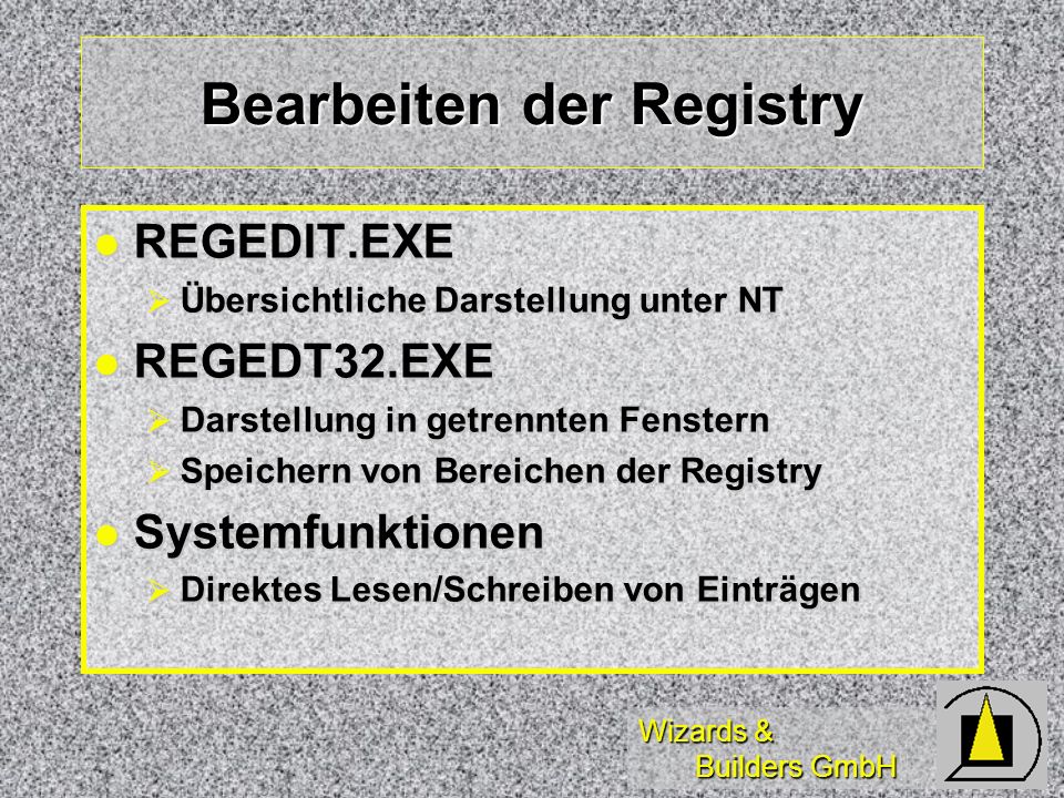 Wizards & Builders GmbH Bearbeiten der Registry REGEDIT.EXE REGEDIT.EXE Übersichtliche Darstellung unter NT Übersichtliche Darstellung unter NT REGEDT32.EXE REGEDT32.EXE Darstellung in getrennten Fenstern Darstellung in getrennten Fenstern Speichern von Bereichen der Registry Speichern von Bereichen der Registry Systemfunktionen Systemfunktionen Direktes Lesen/Schreiben von Einträgen Direktes Lesen/Schreiben von Einträgen