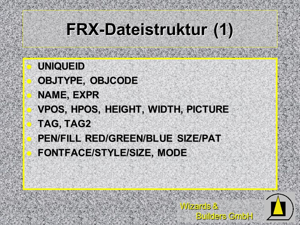 Wizards & Builders GmbH FRX-Dateistruktur (1) UNIQUEID UNIQUEID OBJTYPE, OBJCODE OBJTYPE, OBJCODE NAME, EXPR NAME, EXPR VPOS, HPOS, HEIGHT, WIDTH, PICTURE VPOS, HPOS, HEIGHT, WIDTH, PICTURE TAG, TAG2 TAG, TAG2 PEN/FILL RED/GREEN/BLUE SIZE/PAT PEN/FILL RED/GREEN/BLUE SIZE/PAT FONTFACE/STYLE/SIZE, MODE FONTFACE/STYLE/SIZE, MODE