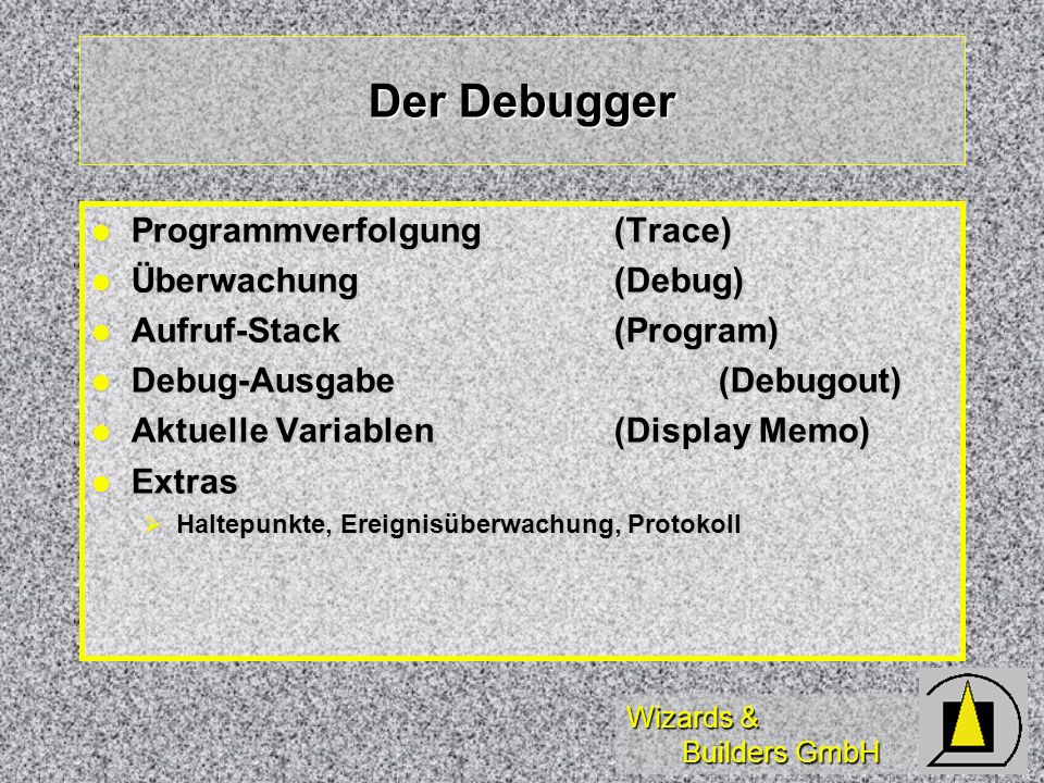 Wizards & Builders GmbH Der Debugger Programmverfolgung(Trace) Programmverfolgung(Trace) Überwachung(Debug) Überwachung(Debug) Aufruf-Stack(Program) Aufruf-Stack(Program) Debug-Ausgabe (Debugout) Debug-Ausgabe (Debugout) Aktuelle Variablen(Display Memo) Aktuelle Variablen(Display Memo) Extras Extras Haltepunkte, Ereignisüberwachung, Protokoll Haltepunkte, Ereignisüberwachung, Protokoll