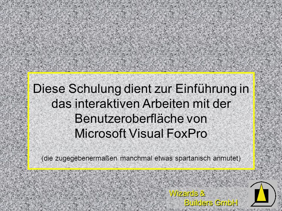 Wizards & Builders GmbH Diese Schulung dient zur Einführung in das interaktiven Arbeiten mit der Benutzeroberfläche von Microsoft Visual FoxPro (die zugegebenermaßen manchmal etwas spartanisch anmutet)