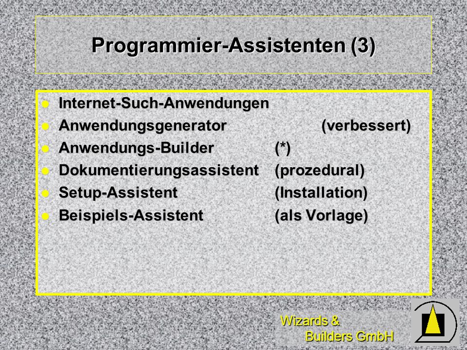 Wizards & Builders GmbH Programmier-Assistenten (3) Internet-Such-Anwendungen Internet-Such-Anwendungen Anwendungsgenerator(verbessert) Anwendungsgenerator(verbessert) Anwendungs-Builder(*) Anwendungs-Builder(*) Dokumentierungsassistent(prozedural) Dokumentierungsassistent(prozedural) Setup-Assistent (Installation) Setup-Assistent (Installation) Beispiels-Assistent(als Vorlage) Beispiels-Assistent(als Vorlage)
