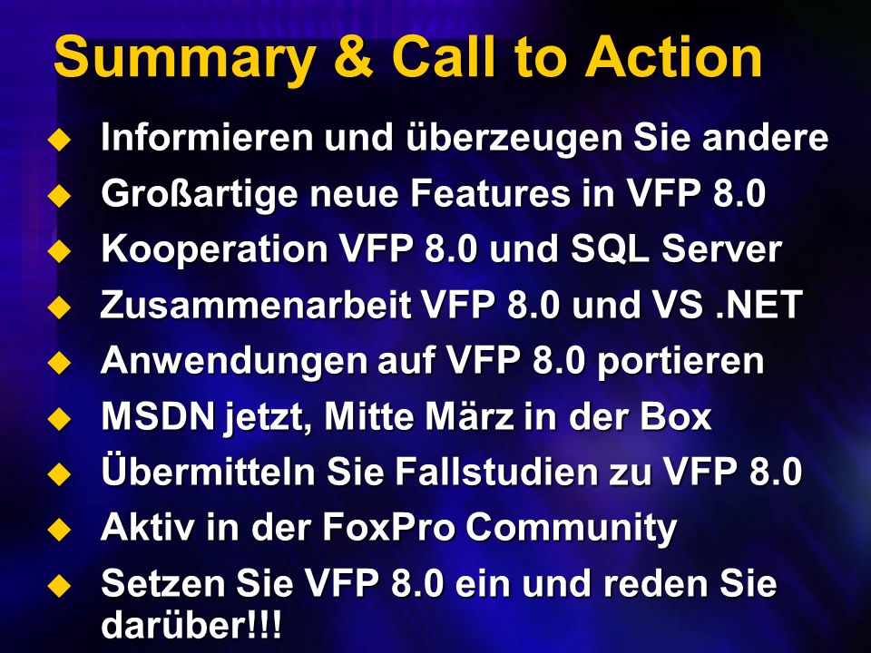 Summary & Call to Action Informieren und überzeugen Sie andere Informieren und überzeugen Sie andere Großartige neue Features in VFP 8.0 Großartige neue Features in VFP 8.0 Kooperation VFP 8.0 und SQL Server Kooperation VFP 8.0 und SQL Server Zusammenarbeit VFP 8.0 und VS.NET Zusammenarbeit VFP 8.0 und VS.NET Anwendungen auf VFP 8.0 portieren Anwendungen auf VFP 8.0 portieren MSDN jetzt, Mitte März in der Box MSDN jetzt, Mitte März in der Box Übermitteln Sie Fallstudien zu VFP 8.0 Übermitteln Sie Fallstudien zu VFP 8.0 Aktiv in der FoxPro Community Aktiv in der FoxPro Community Setzen Sie VFP 8.0 ein und reden Sie darüber!!.