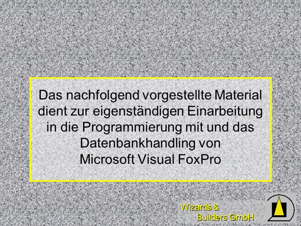 Wizards & Builders GmbH Das nachfolgend vorgestellte Material dient zur eigenständigen Einarbeitung in die Programmierung mit und das Datenbankhandling von Microsoft Visual FoxPro