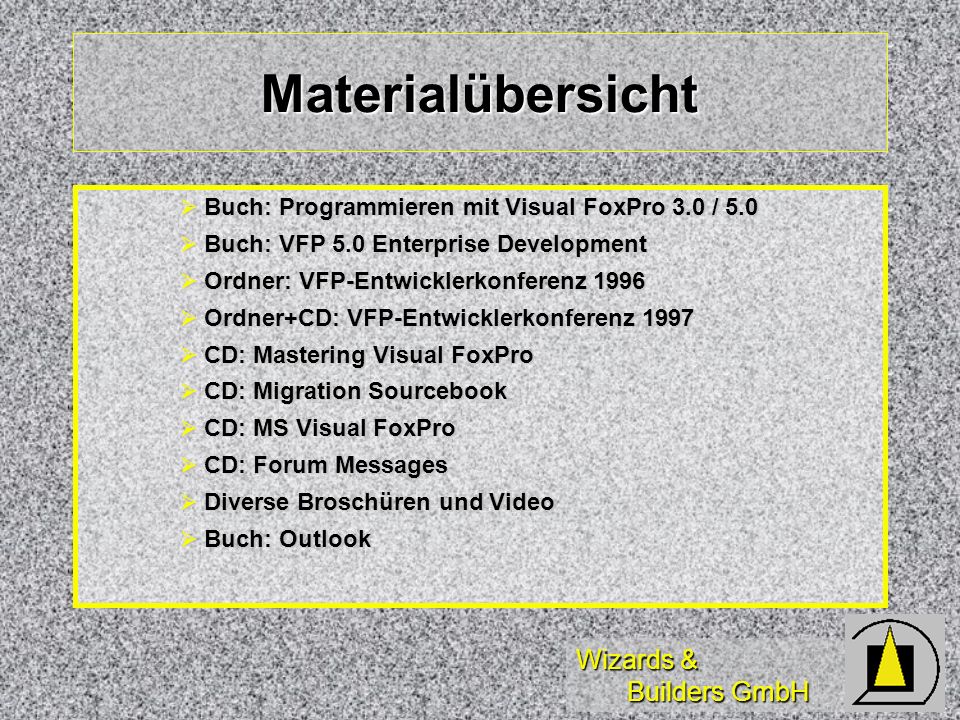 Wizards & Builders GmbH Materialübersicht Buch: Programmieren mit Visual FoxPro 3.0 / 5.0 Buch: Programmieren mit Visual FoxPro 3.0 / 5.0 Buch: VFP 5.0 Enterprise Development Buch: VFP 5.0 Enterprise Development Ordner: VFP-Entwicklerkonferenz 1996 Ordner: VFP-Entwicklerkonferenz 1996 Ordner+CD: VFP-Entwicklerkonferenz 1997 Ordner+CD: VFP-Entwicklerkonferenz 1997 CD: Mastering Visual FoxPro CD: Mastering Visual FoxPro CD: Migration Sourcebook CD: Migration Sourcebook CD: MS Visual FoxPro CD: MS Visual FoxPro CD: Forum Messages CD: Forum Messages Diverse Broschüren und Video Diverse Broschüren und Video Buch: Outlook Buch: Outlook
