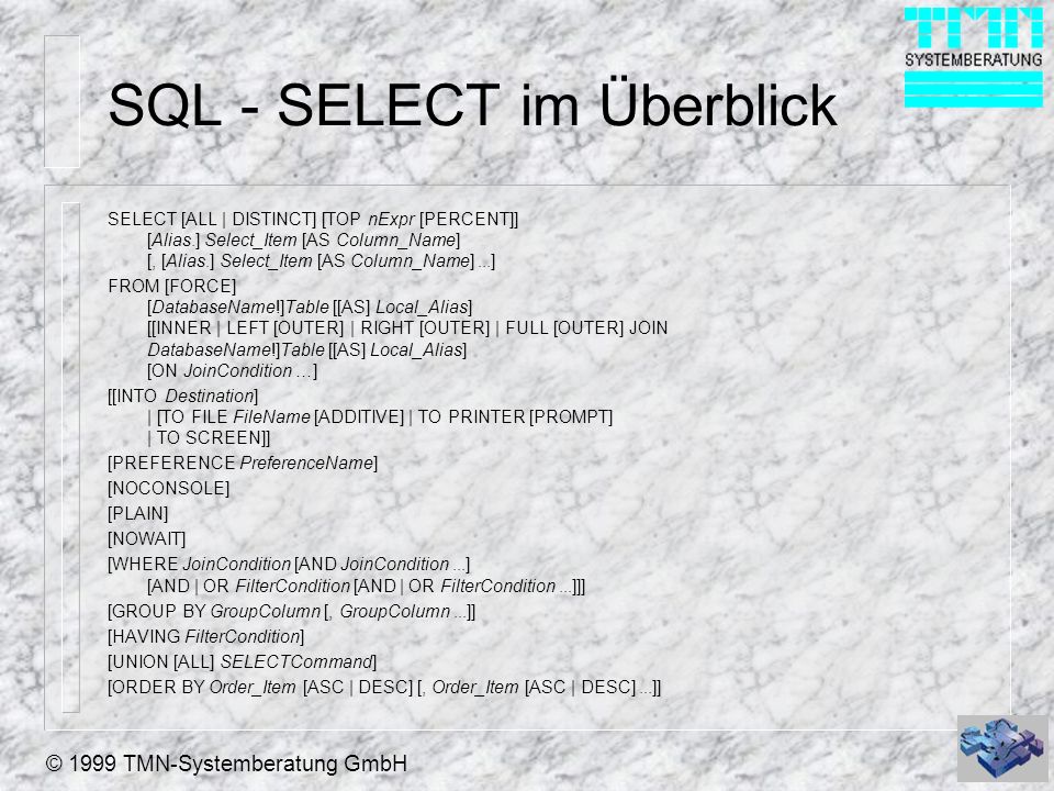 © 1999 TMN-Systemberatung GmbH SQL - SELECT im Überblick SELECT [ALL | DISTINCT] [TOP nExpr [PERCENT]] [Alias.] Select_Item [AS Column_Name] [, [Alias.] Select_Item [AS Column_Name]...] FROM [FORCE] [DatabaseName!]Table [[AS] Local_Alias] [[INNER | LEFT [OUTER] | RIGHT [OUTER] | FULL [OUTER] JOIN DatabaseName!]Table [[AS] Local_Alias] [ON JoinCondition …] [[INTO Destination] | [TO FILE FileName [ADDITIVE] | TO PRINTER [PROMPT] | TO SCREEN]] [PREFERENCE PreferenceName] [NOCONSOLE] [PLAIN] [NOWAIT] [WHERE JoinCondition [AND JoinCondition...] [AND | OR FilterCondition [AND | OR FilterCondition...]]] [GROUP BY GroupColumn [, GroupColumn...]] [HAVING FilterCondition] [UNION [ALL] SELECTCommand] [ORDER BY Order_Item [ASC | DESC] [, Order_Item [ASC | DESC]...]]