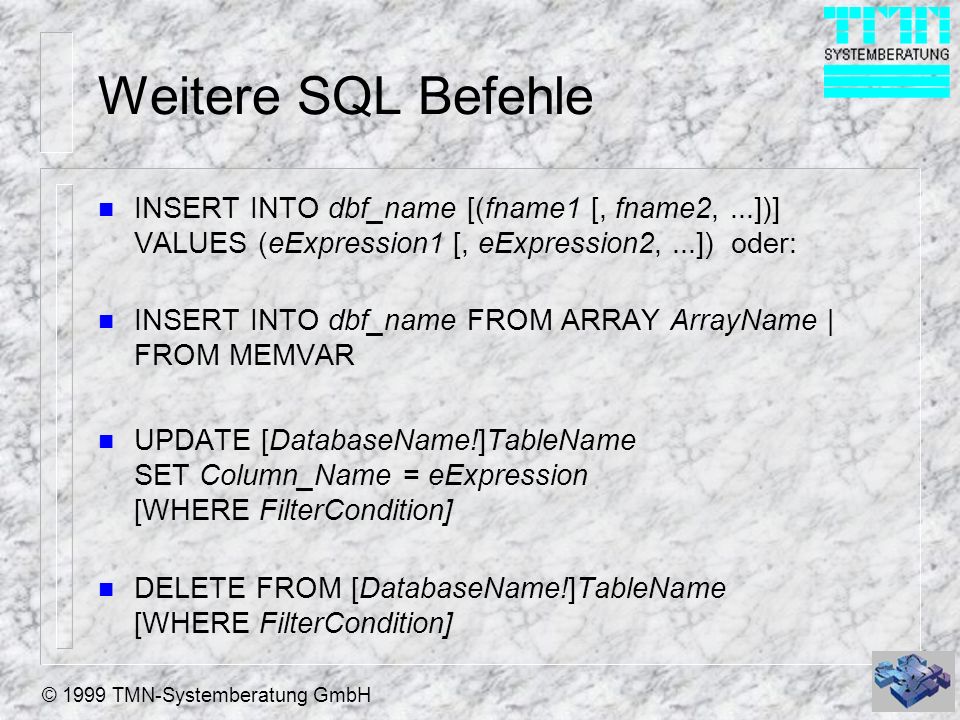 © 1999 TMN-Systemberatung GmbH Weitere SQL Befehle n INSERT INTO dbf_name [(fname1 [, fname2,...])] VALUES (eExpression1 [, eExpression2,...]) oder: n INSERT INTO dbf_name FROM ARRAY ArrayName | FROM MEMVAR n UPDATE [DatabaseName!]TableName SET Column_Name = eExpression [WHERE FilterCondition] n DELETE FROM [DatabaseName!]TableName [WHERE FilterCondition]