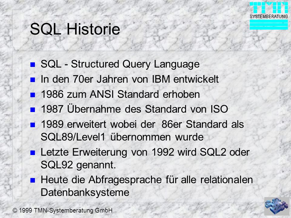 © 1999 TMN-Systemberatung GmbH SQL Historie n SQL - Structured Query Language n In den 70er Jahren von IBM entwickelt n 1986 zum ANSI Standard erhoben n 1987 Übernahme des Standard von ISO n 1989 erweitert wobei der 86er Standard als SQL89/Level1 übernommen wurde n Letzte Erweiterung von 1992 wird SQL2 oder SQL92 genannt.